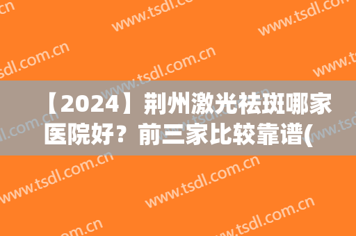 【2024】荆州激光祛斑哪家医院好？前三家比较靠谱(荆州一医激光祛斑)