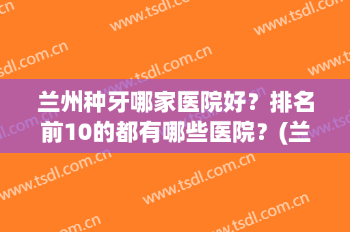 兰州种牙哪家医院好？排名前10的都有哪些医院？(兰州市种植牙哪家医院好)
