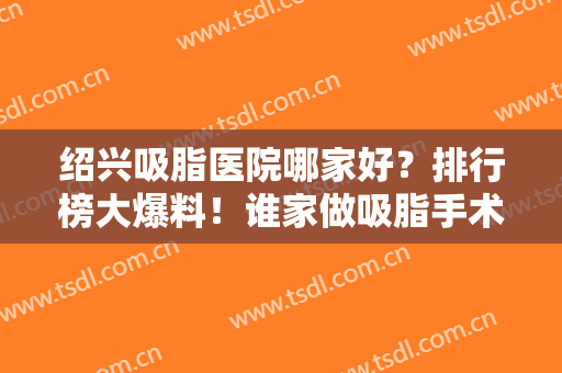 绍兴吸脂医院哪家好？排行榜大爆料！谁家做吸脂手术不错？