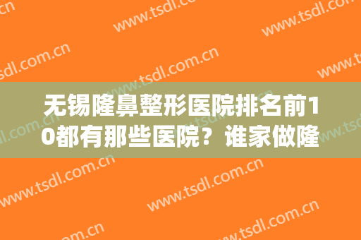无锡隆鼻整形医院排名前10都有那些医院？谁家做隆鼻手术厉害？(无锡隆鼻子)