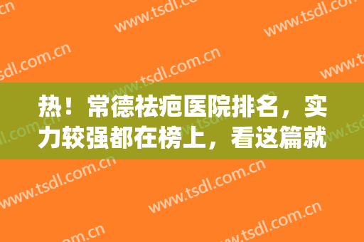 热！常德祛疤医院排名，实力较强都在榜上，看这篇就够了(长沙疤痕修复医院排行)