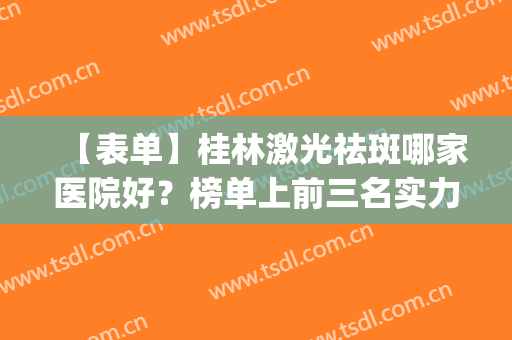 【表单】桂林激光祛斑哪家医院好？榜单上前三名实力很强(桂林哪里祛斑做的好)