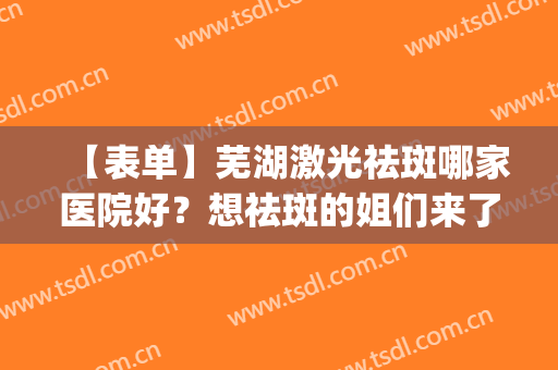 【表单】芜湖激光祛斑哪家医院好？想祛斑的姐们来了解一下！(芜湖祛斑哪家最专业)