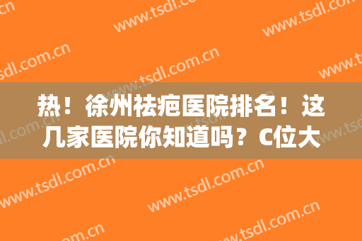 热！徐州祛疤医院排名！这几家医院你知道吗？C位大咖坐诊(徐州哪个医院祛疤效果好吗)