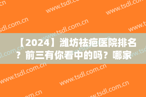 【2024】潍坊祛疤医院排名？前三有你看中的吗？哪家好？(2024北京除疤痕医院排名)