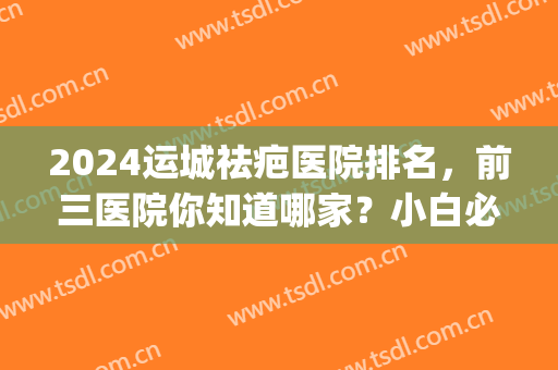 2024运城祛疤医院排名，前三医院你知道哪家？小白必看(陕西疤痕最好医院)