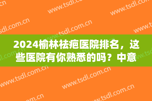 2024榆林祛疤医院排名，这些医院有你熟悉的吗？中意哪家？(北京祛疤最好的三甲医院)