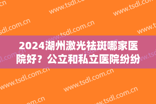 2024湖州激光祛斑哪家医院好？公立和私立医院纷纷上榜(湖州哪个医院可以激光)