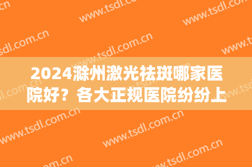 2024滁州激光祛斑哪家医院好？各大正规医院纷纷上榜！(合肥最好的祛斑激光医院排名)