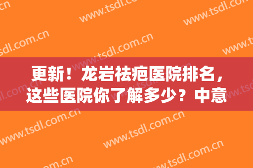 更新！龙岩祛疤医院排名，这些医院你了解多少？中意哪家？(福建去疤痕最好的医院排名)