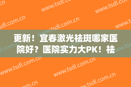 更新！宜春激光祛斑哪家医院好？医院实力大PK！祛斑效果(激光祛斑最好的医院)