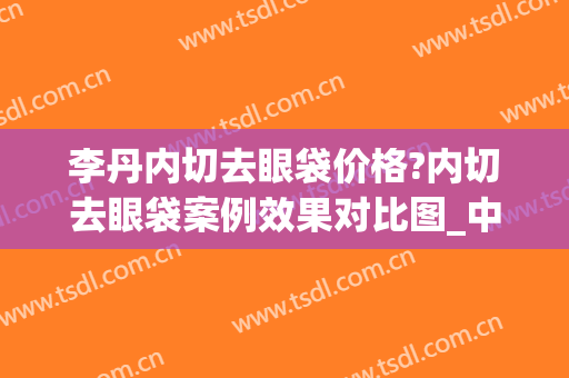 李丹内切去眼袋价格?内切去眼袋案例效果对比图_中国人民解放军总医院第一医学中心