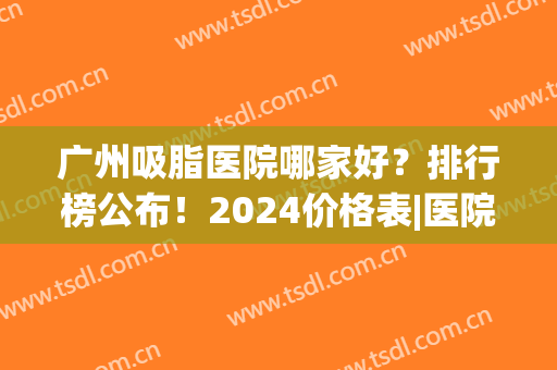 广州吸脂医院哪家好？排行榜公布！2024价格表|医院基本信息(广州做吸脂好的医院公布)
