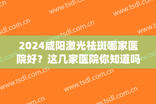 2024咸阳激光祛斑哪家医院好？这几家医院你知道吗？小白必看(周口哪里激光祛斑最好的医院最好)
