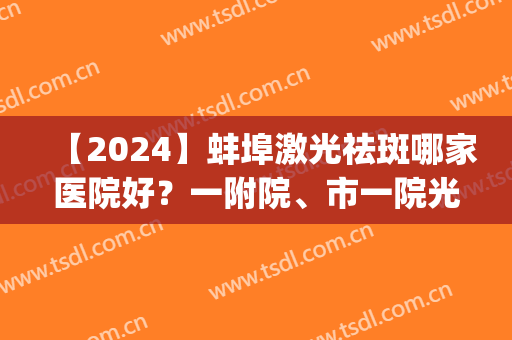 【2024】蚌埠激光祛斑哪家医院好？一附院、市一院光荣入榜(蚌埠哪个医院做光子嫩肤效果好一点)