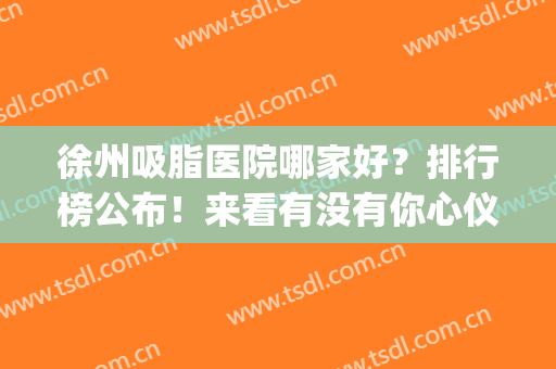 徐州吸脂医院哪家好？排行榜公布！来看有没有你心仪的医院吧(徐州抽脂去哪里)