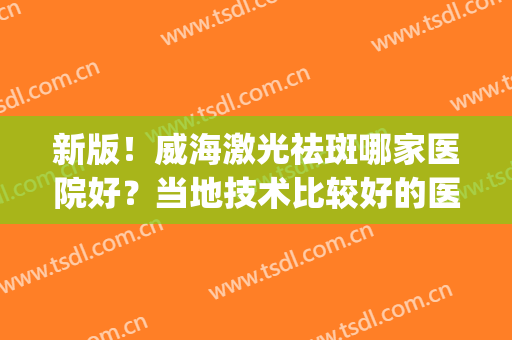 新版！威海激光祛斑哪家医院好？当地技术比较好的医院排名(威海最好的祛斑的医院)