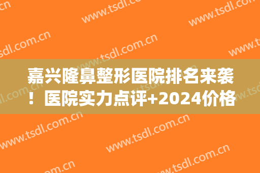 嘉兴隆鼻整形医院排名来袭！医院实力点评+2024价格表一览！(嘉兴正规三甲整形医院)