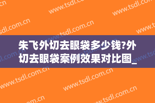 朱飞外切去眼袋多少钱?外切去眼袋案例效果对比图_安徽医科大学第一附属医院
