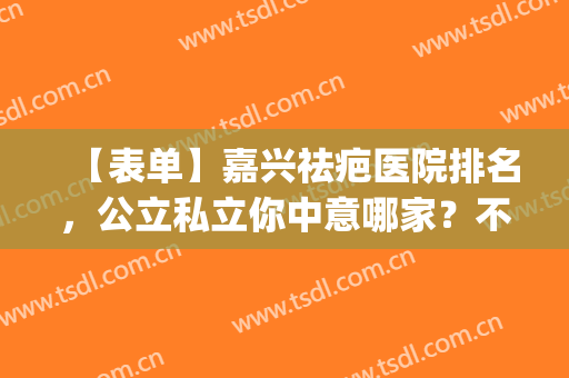 【表单】嘉兴祛疤医院排名，公立私立你中意哪家？不踩坑(嘉兴有治疗疤痕疙瘩的医院吗)