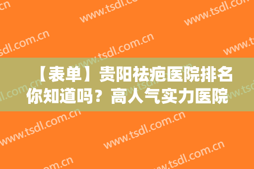 【表单】贵阳祛疤医院排名你知道吗？高人气实力医院已经上榜(贵阳可以祛疤的三甲医院)