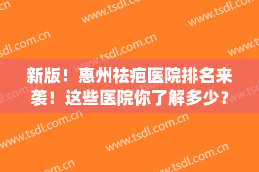 新版！惠州祛疤医院排名来袭！这些医院你了解多少？中意哪家？(惠州祛疤比较好的正规医院)