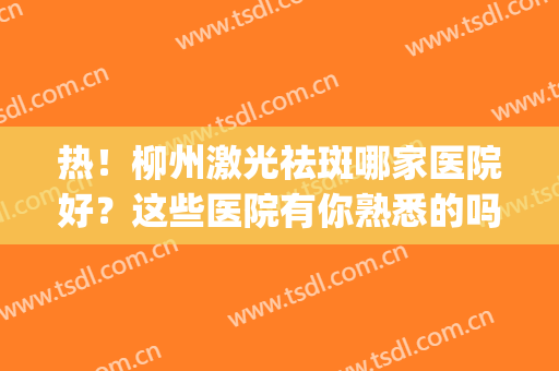 热！柳州激光祛斑哪家医院好？这些医院有你熟悉的吗？(广西激光祛斑去哪个医院好)