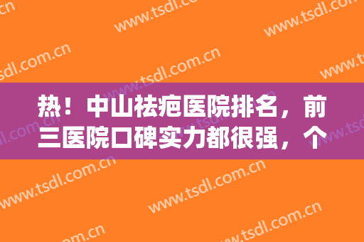 热！中山祛疤医院排名，前三医院口碑实力都很强，个顶个的好(中山市有什么好的祛疤医院)