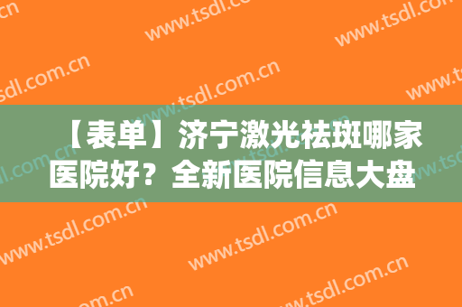 【表单】济宁激光祛斑哪家医院好？全新医院信息大盘点，不踩雷(济宁附属医院激光祛斑多少钱)