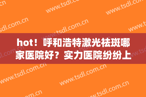 hot！呼和浩特激光祛斑哪家医院好？实力医院纷纷上榜(呼和浩特祛斑哪个医院好)