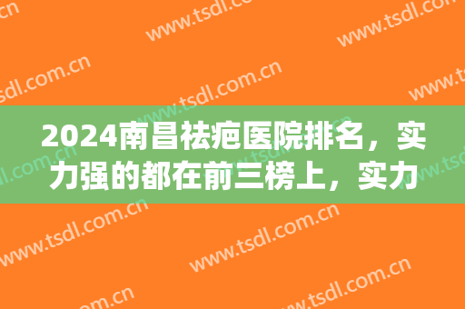 2024南昌祛疤医院排名，实力强的都在前三榜上，实力榜单(南昌最好治疤医院是哪家)