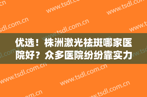 优选！株洲激光祛斑哪家医院好？众多医院纷纷靠实力上榜(株洲市中心医院祛斑怎么样)