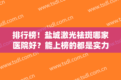 排行榜！盐城激光祛斑哪家医院好？能上榜的都是实力派(盐城点阵激光哪家医院最好)