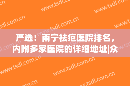 严选！南宁祛疤医院排名，内附多家医院的详细地址|众望所归(南宁哪家医院去疤痕最好)