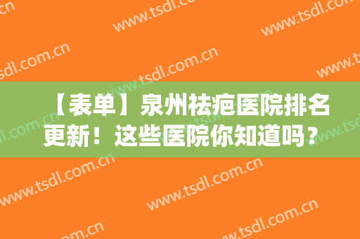 【表单】泉州祛疤医院排名更新！这些医院你知道吗？网友打分评选(泉州最好的去疤痕医院)