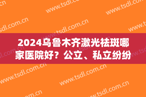 2024乌鲁木齐激光祛斑哪家医院好？公立、私立纷纷上榜！(乌鲁木齐哪家医院祛斑比较好)