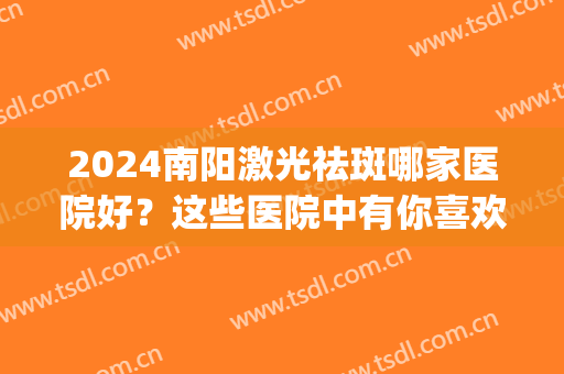 2024南阳激光祛斑哪家医院好？这些医院中有你喜欢的吗？(南阳哪个医院激光祛斑比较好)