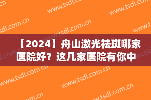 【2024】舟山激光祛斑哪家医院好？这几家医院有你中意的吗？(舟山医院可以激光祛斑吗)