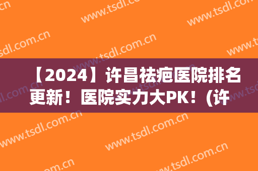 【2024】许昌祛疤医院排名更新！医院实力大PK！(许昌疤痕修复中心哪家好)