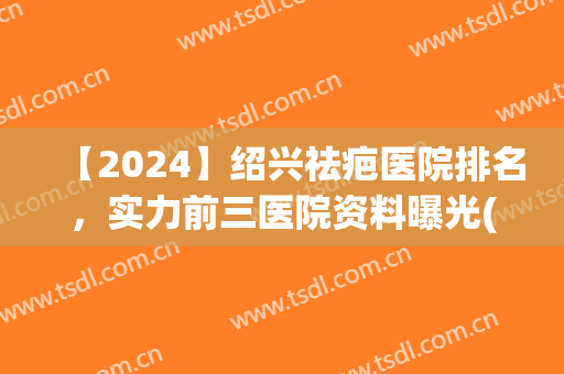 【2024】绍兴祛疤医院排名，实力前三医院资料曝光(2024年最先进的祛疤技术)
