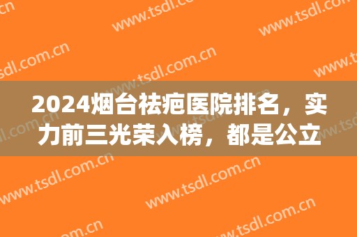 2024烟台祛疤医院排名，实力前三光荣入榜，都是公立医院(山东祛疤医院排名)