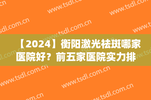 【2024】衡阳激光祛斑哪家医院好？前五家医院实力排名发布(湖南最好的激光祛斑三甲医院)