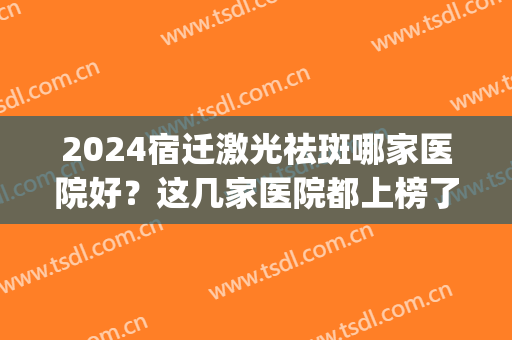 2024宿迁激光祛斑哪家医院好？这几家医院都上榜了！祛斑案例(宿迁哪个医院祛斑效果好)