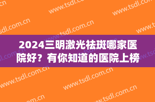 2024三明激光祛斑哪家医院好？有你知道的医院上榜吗？(激光祛斑三甲医院推荐)