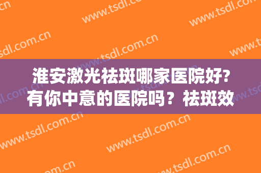 淮安激光祛斑哪家医院好?有你中意的医院吗？祛斑效果展示(淮北激光祛雀斑医院)