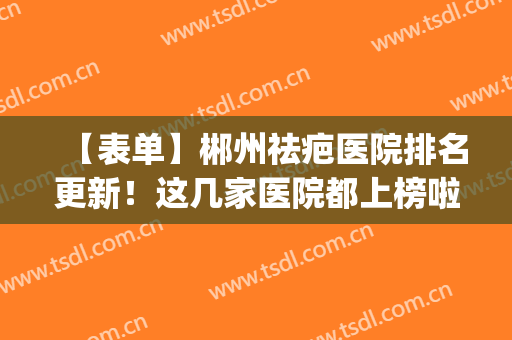 【表单】郴州祛疤医院排名更新！这几家医院都上榜啦！个个都是好的(郴州祛痘去哪个医院)