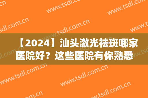 【2024】汕头激光祛斑哪家医院好？这些医院有你熟悉的吗？(汕头哪里祛斑最好的医院)