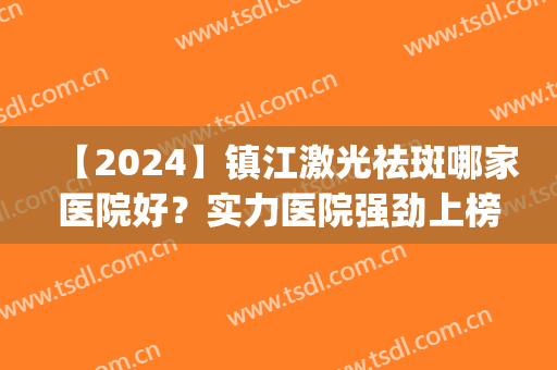 【2024】镇江激光祛斑哪家医院好？实力医院强劲上榜，排行榜(江苏激光祛斑医院的排名)