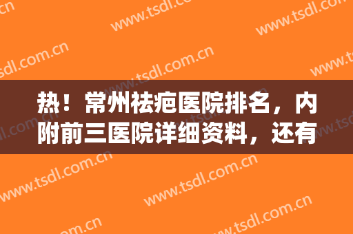热！常州祛疤医院排名，内附前三医院详细资料，还有祛疤效果参考(常州有专业治疗疤痕的吗)