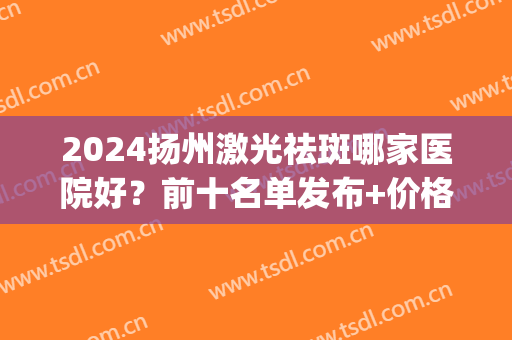 2024扬州激光祛斑哪家医院好？前十名单发布+价格表！(扬州祛斑哪里比较好)